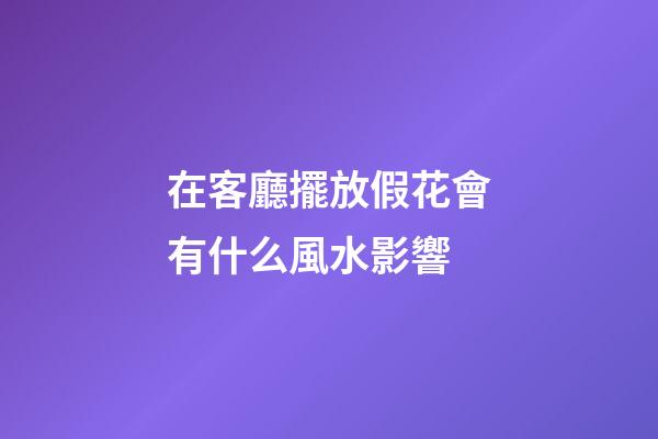 在客廳擺放假花會有什么風水影響