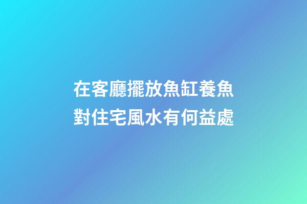 在客廳擺放魚缸養魚對住宅風水有何益處
