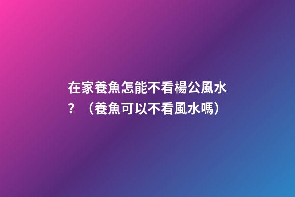 在家養魚怎能不看楊公風水？（養魚可以不看風水嗎）