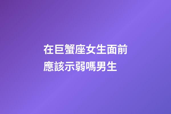 在巨蟹座女生面前應該示弱嗎男生-第1張-星座運勢-玄機派
