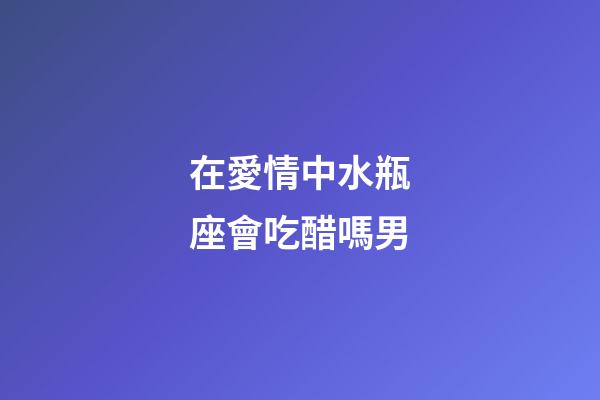 在愛情中水瓶座會吃醋嗎男-第1張-星座運勢-玄機派