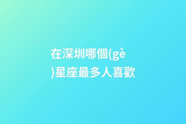 在深圳哪個(gè)星座最多人喜歡