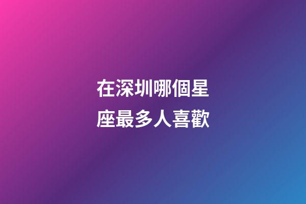 在深圳哪個星座最多人喜歡