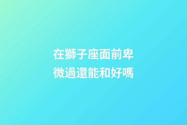 在獅子座面前卑微過還能和好嗎-第1張-星座運勢-玄機派
