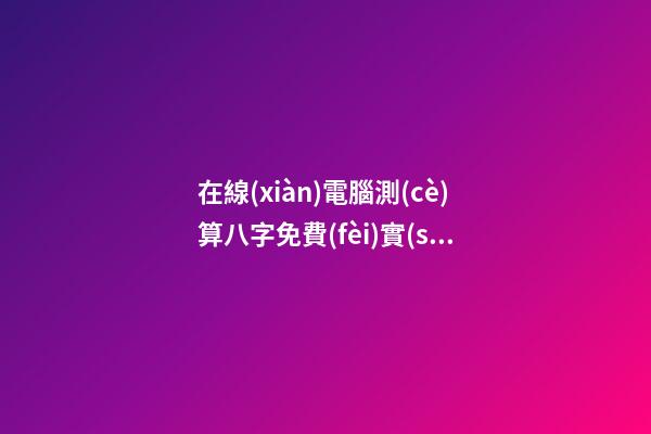 在線(xiàn)電腦測(cè)算八字免費(fèi)實(shí)用還很準(zhǔn)