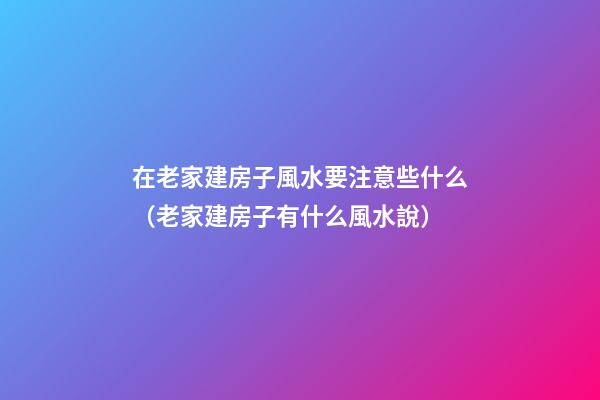 在老家建房子風水要注意些什么（老家建房子有什么風水說）