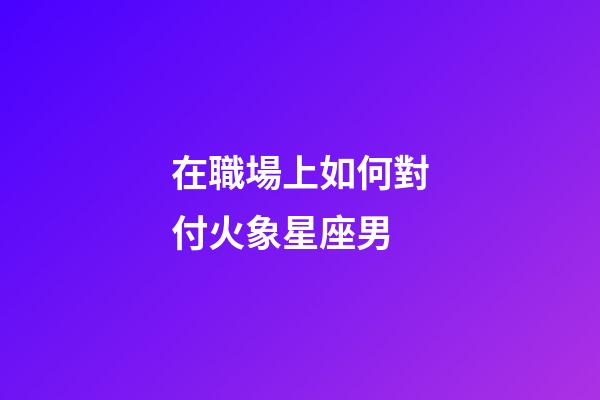 在職場上如何對付火象星座男-第1張-星座運(yùn)勢-玄機(jī)派