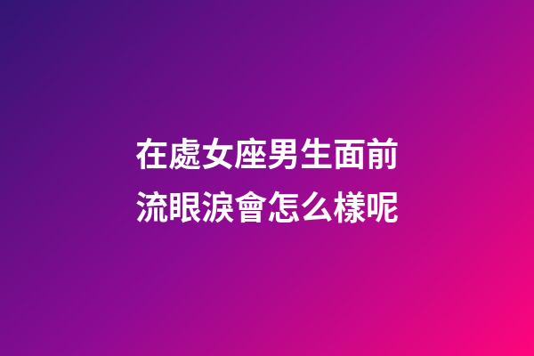 在處女座男生面前流眼淚會怎么樣呢-第1張-星座運勢-玄機派