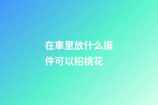 在車里放什么擺件可以招桃花
