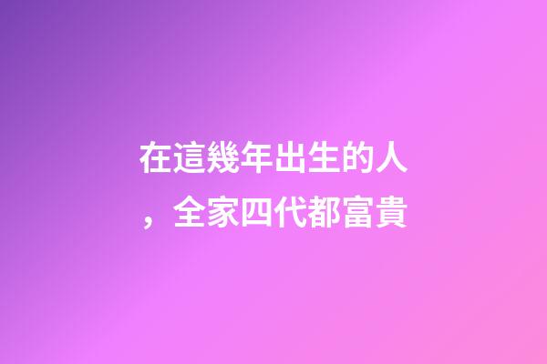 在這幾年出生的人，全家四代都富貴