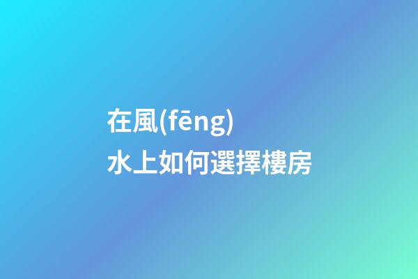 在風(fēng)水上如何選擇樓房