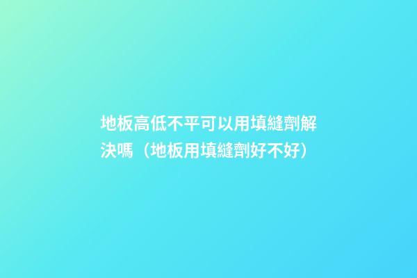 地板高低不平可以用填縫劑解決嗎（地板用填縫劑好不好）