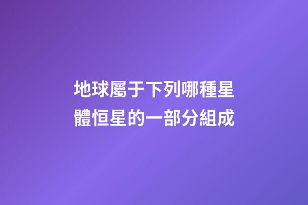 地球屬于下列哪種星體恒星的一部分組成-第1張-星座運勢-玄機派