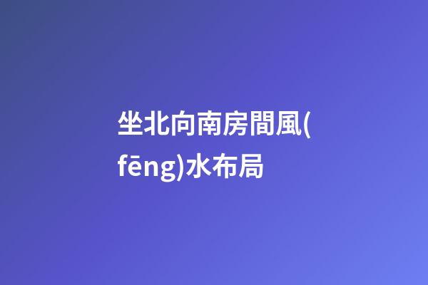 坐北向南房間風(fēng)水布局