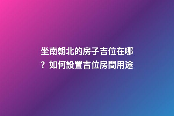 坐南朝北的房子吉位在哪？如何設置吉位房間用途