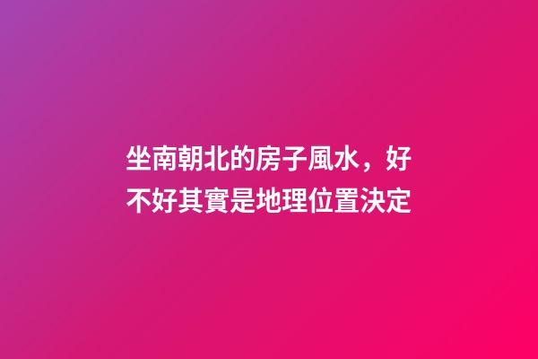 坐南朝北的房子風水，好不好其實是地理位置決定