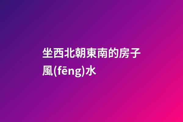 坐西北朝東南的房子風(fēng)水