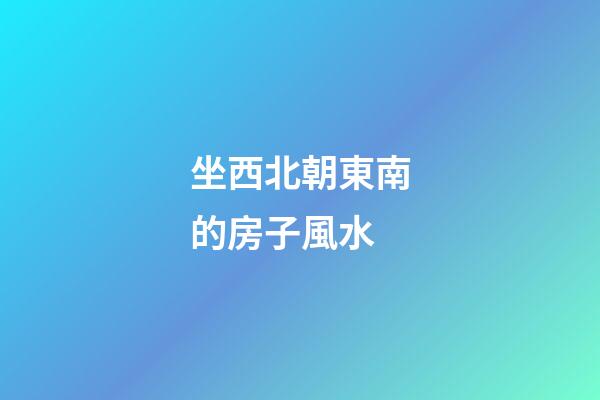 坐西北朝東南的房子風水
