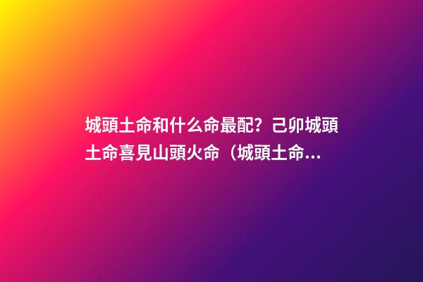 城頭土命和什么命最配？己卯城頭土命喜見山頭火命（城頭土命和山頭火命相配嗎）
