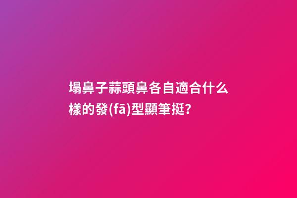 塌鼻子蒜頭鼻各自適合什么樣的發(fā)型顯筆挺？