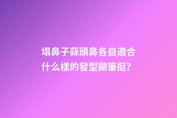 塌鼻子蒜頭鼻各自適合什么樣的發型顯筆挺？