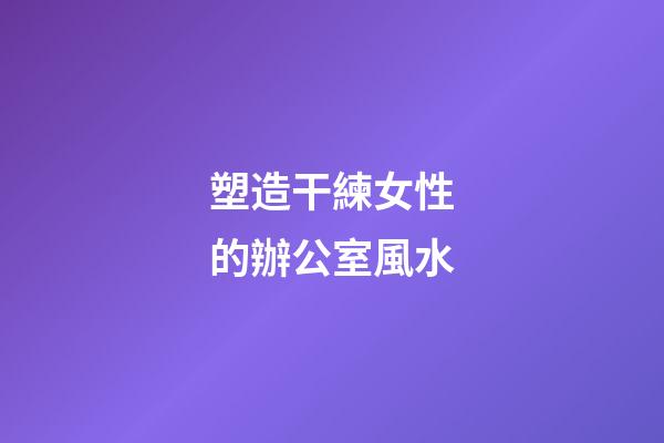 塑造干練女性的辦公室風水