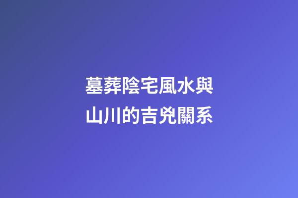 墓葬陰宅風水與山川的吉兇關系