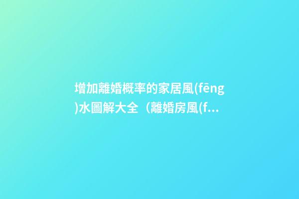 增加離婚概率的家居風(fēng)水圖解大全（離婚房風(fēng)水）