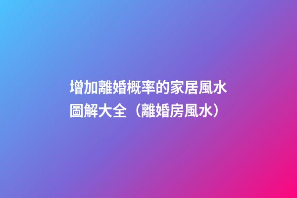 增加離婚概率的家居風水圖解大全（離婚房風水）