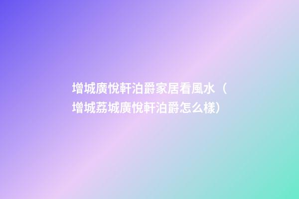 增城廣悅軒泊爵家居看風水（增城荔城廣悅軒泊爵怎么樣）