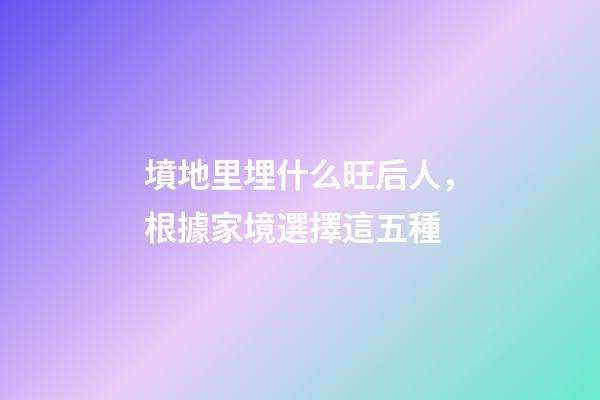 墳地里埋什么旺后人，根據家境選擇這五種