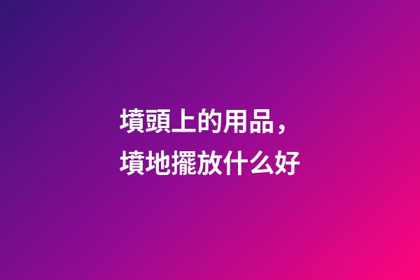 墳頭上的用品，墳地擺放什么好