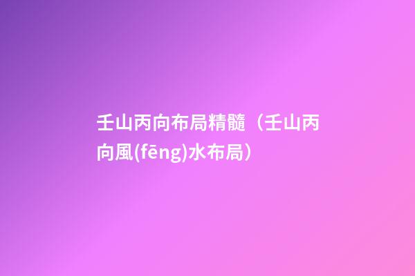 壬山丙向布局精髓（壬山丙向風(fēng)水布局）