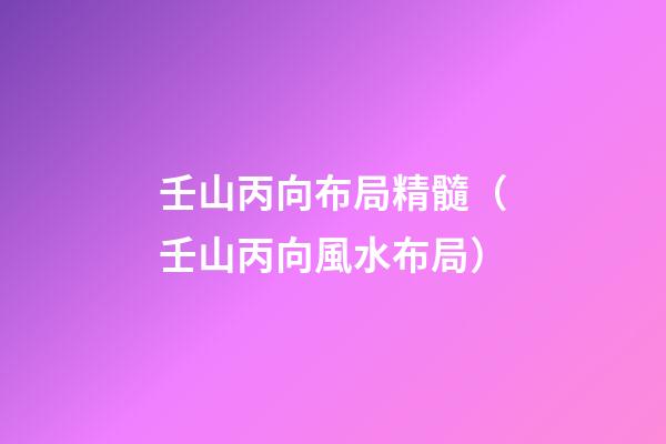 壬山丙向布局精髓（壬山丙向風水布局）