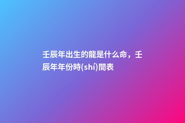 壬辰年出生的龍是什么命，壬辰年年份時(shí)間表