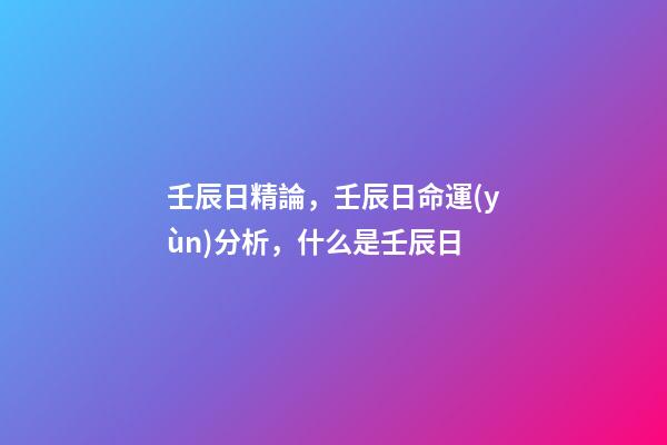 壬辰日精論，壬辰日命運(yùn)分析，什么是壬辰日