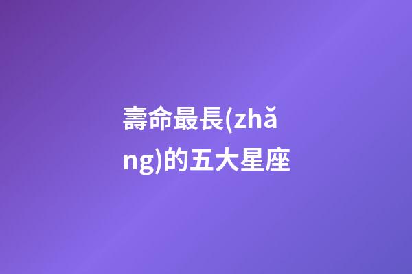 壽命最長(zhǎng)的五大星座