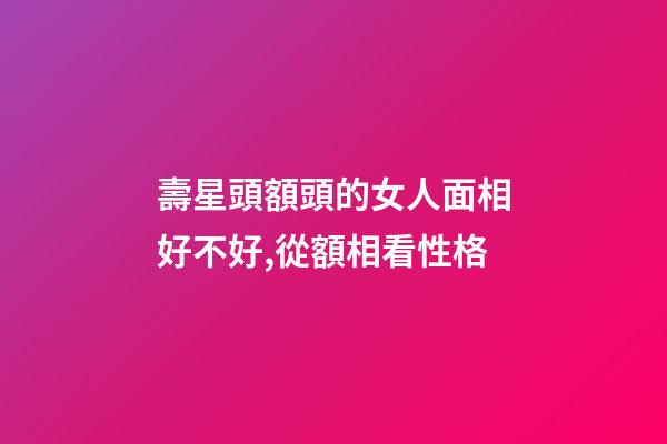 壽星頭額頭的女人面相好不好,從額相看性格