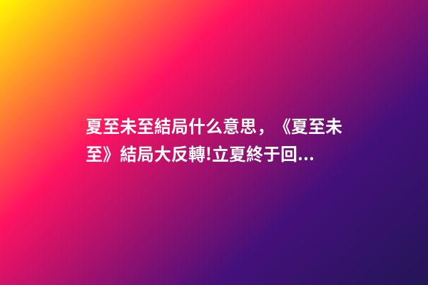 夏至未至結局什么意思，《夏至未至》結局大反轉!立夏終于回心轉意-第1張-觀點-玄機派