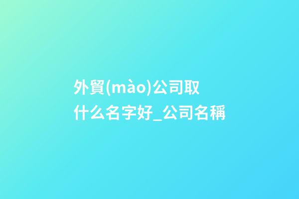 外貿(mào)公司取什么名字好_公司名稱-第1張-公司起名-玄機(jī)派
