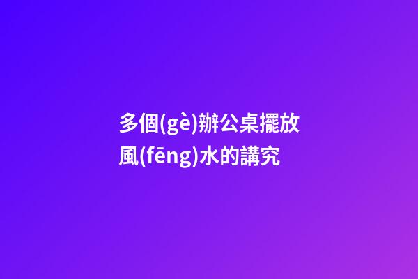 多個(gè)辦公桌擺放風(fēng)水的講究
