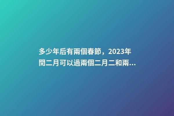 多少年后有兩個春節，2023年閏二月可以過兩個二月二和兩個生日嗎