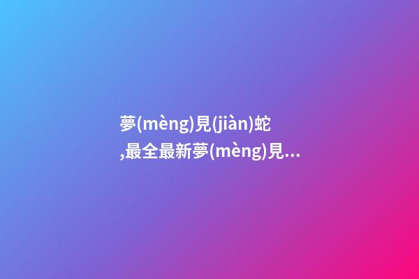 夢(mèng)見(jiàn)蛇,最全最新夢(mèng)見(jiàn)蛇周公解夢(mèng)
