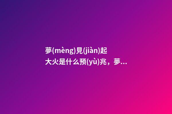 夢(mèng)見(jiàn)起大火是什么預(yù)兆，夢(mèng)見(jiàn)大火有大財(cái)!這些夢(mèng)境不一般!-第1張-觀點(diǎn)-玄機(jī)派