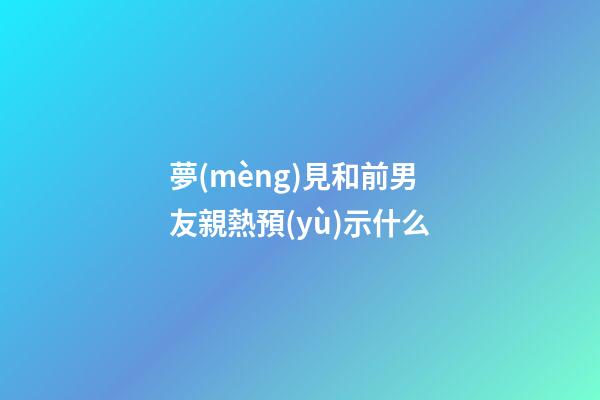 夢(mèng)見和前男友親熱預(yù)示什么