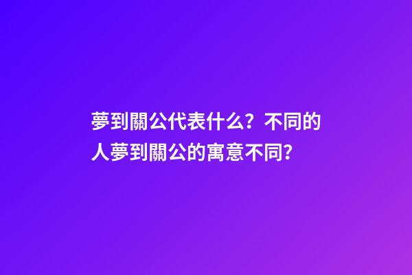 夢到關公代表什么？不同的人夢到關公的寓意不同？