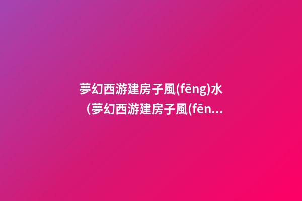 夢幻西游建房子風(fēng)水（夢幻西游建房子風(fēng)水技巧）
