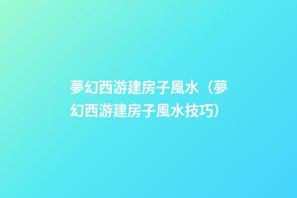 夢幻西游建房子風水（夢幻西游建房子風水技巧）