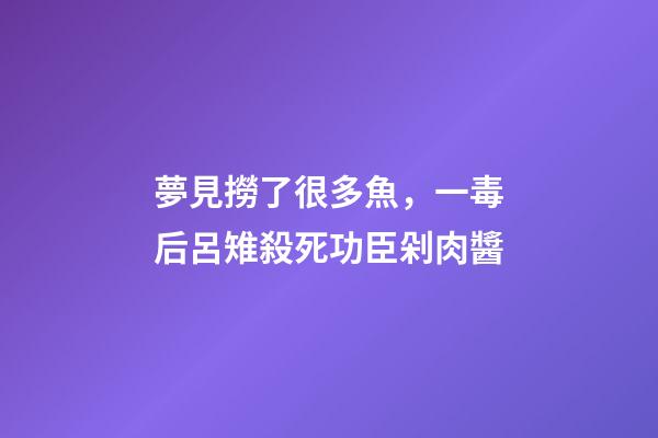 夢見撈了很多魚，一毒后呂雉殺死功臣剁肉醬-第1張-觀點-玄機派