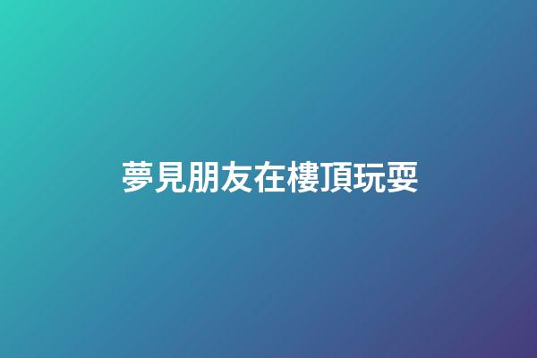 夢見朋友在樓頂玩耍